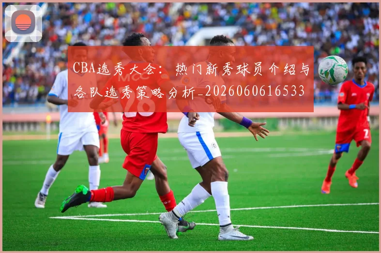 CBA选秀大会:热门新秀球员介绍与各队选秀策略分析_20260606165338
