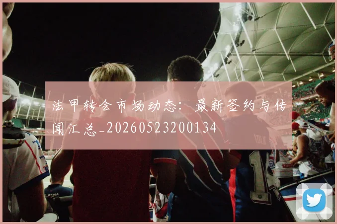 法甲转会市场动态：最新签约与传闻汇总_20260523200134