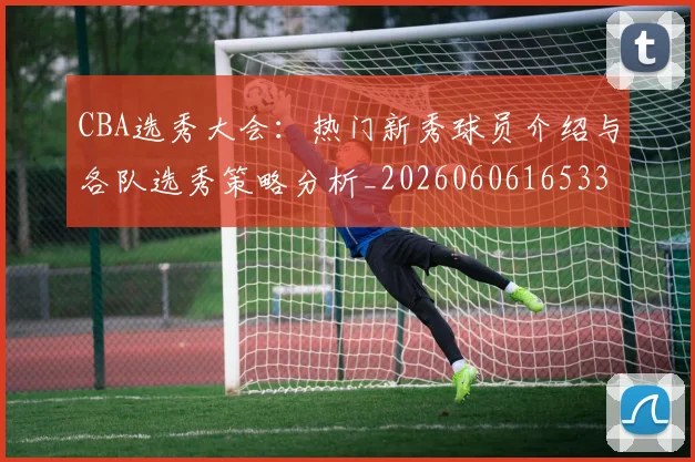 CBA选秀大会：热门新秀球员介绍与各队选秀策略分析_20260606165338