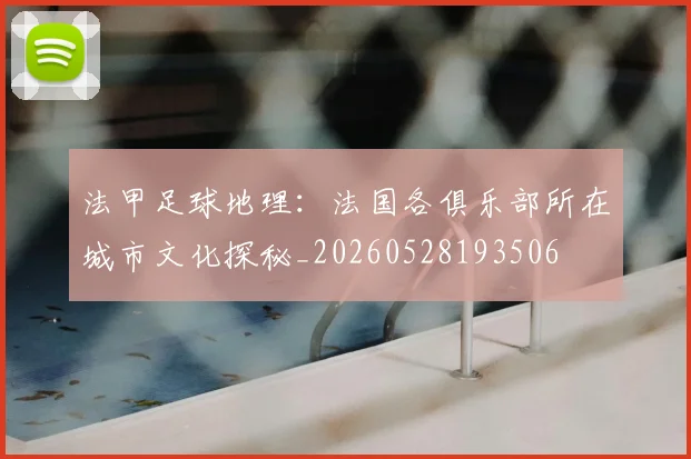 法甲足球地理:法国各俱乐部所在城市文化探秘_20260528193506