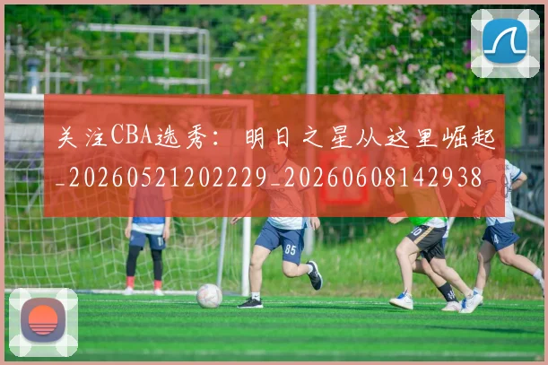 关注CBA选秀:明日之星从这里崛起_20260521202229_20260608142938